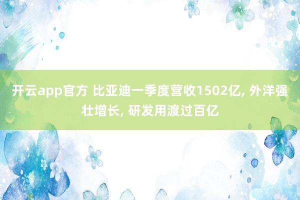 开云app官方 比亚迪一季度营收1502亿, 外洋强壮增长, 研发用渡过百亿