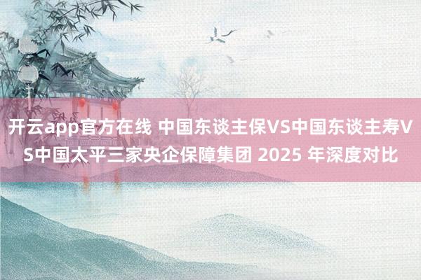 开云app官方在线 中国东谈主保VS中国东谈主寿VS中国太平三家央企保障集团 2025 年深度对比