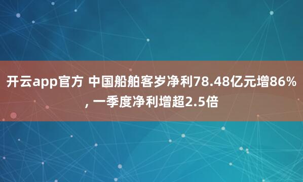 开云app官方 中国船舶客岁净利78.48亿元增86%, 一季度净利增超2.5倍
