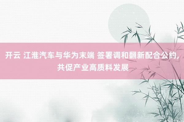 开云 江淮汽车与华为末端 签署调和翻新配合公约, 共促产业高质料发展