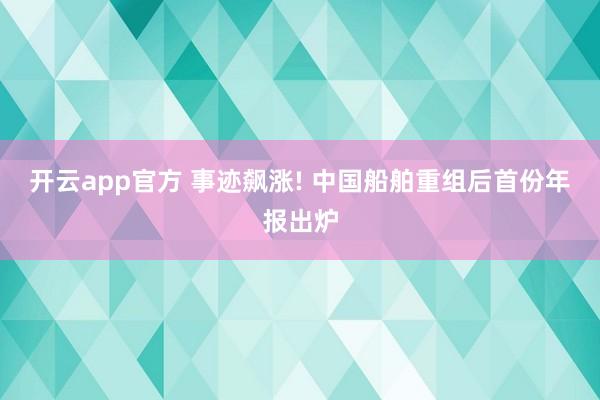 开云app官方 事迹飙涨! 中国船舶重组后首份年报出炉