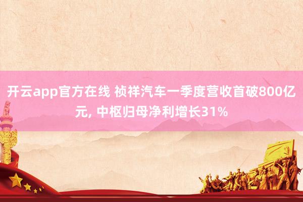 开云app官方在线 祯祥汽车一季度营收首破800亿元, 中枢归母净利增长31%