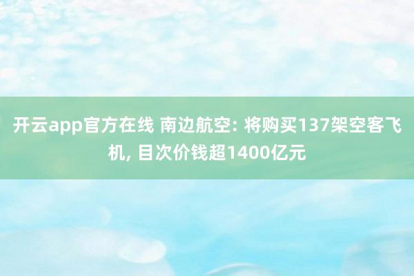 开云app官方在线 南边航空: 将购买137架空客飞机, 目次价钱超1400亿元