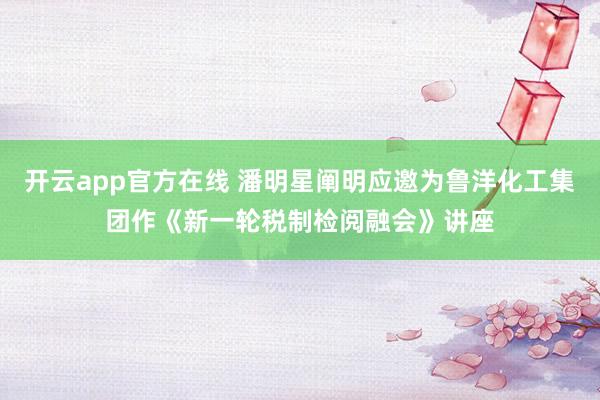 开云app官方在线 潘明星阐明应邀为鲁洋化工集团作《新一轮税制检阅融会》讲座