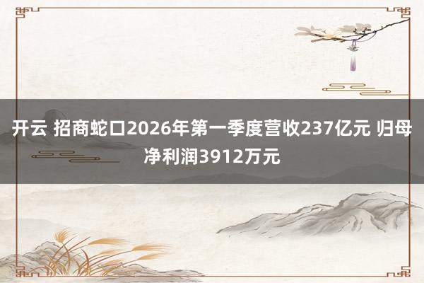开云 招商蛇口2026年第一季度营收237亿元 归母净利润3912万元
