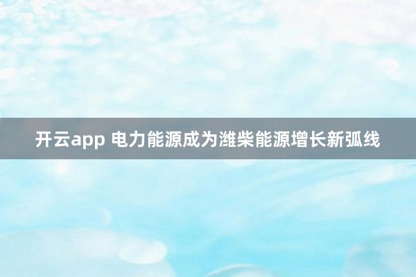 开云app 电力能源成为潍柴能源增长新弧线