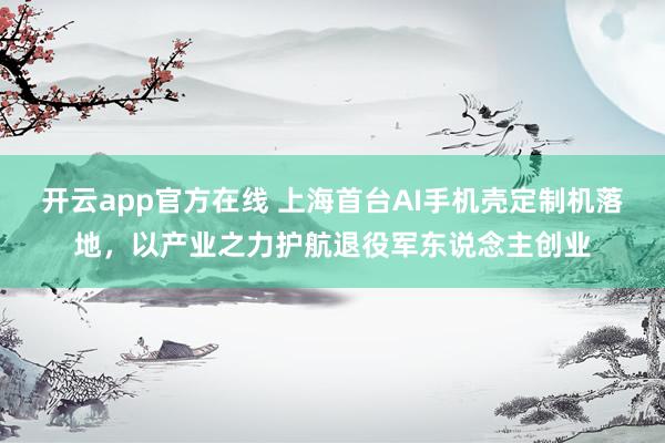 开云app官方在线 上海首台AI手机壳定制机落地，以产业之力护航退役军东说念主创业