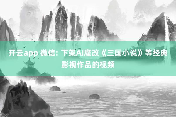 开云app 微信: 下架AI魔改《三国小说》等经典影视作品的视频