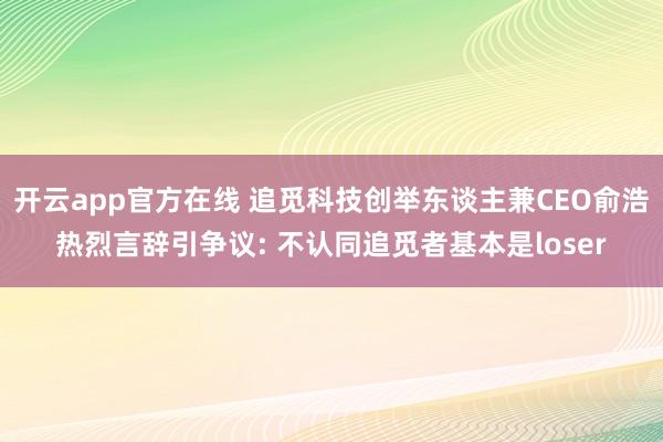开云app官方在线 追觅科技创举东谈主兼CEO俞浩热烈言辞引争议: 不认同追觅者基本是loser