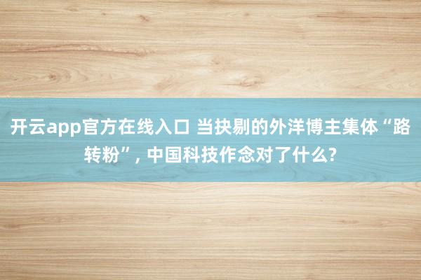 开云app官方在线入口 当抉剔的外洋博主集体“路转粉”, 中国科技作念对了什么?