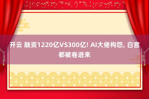开云 融资1220亿VS300亿! AI大佬构怨, 白宫都被卷进来