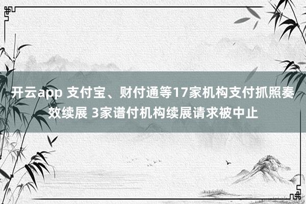 开云app 支付宝、财付通等17家机构支付抓照奏效续展 3家谱付机构续展请求被中止