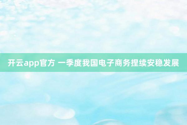 开云app官方 一季度我国电子商务捏续安稳发展