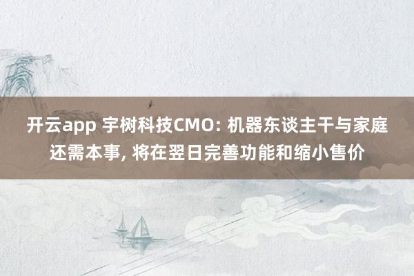 开云app 宇树科技CMO: 机器东谈主干与家庭还需本事, 将在翌日完善功能和缩小售价