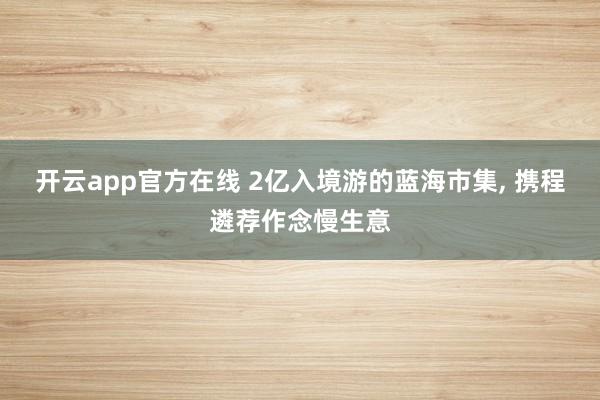 开云app官方在线 2亿入境游的蓝海市集, 携程遴荐作念慢生意