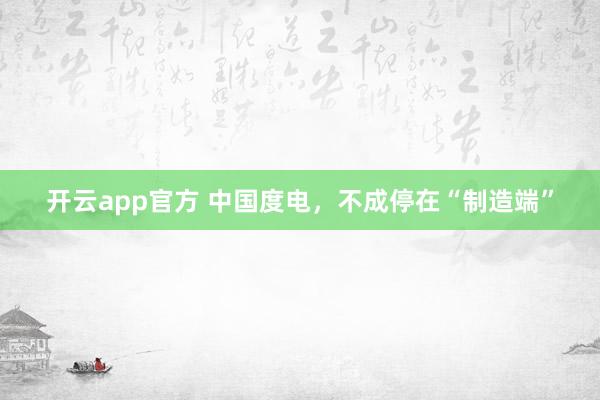 开云app官方 中国度电，不成停在“制造端”