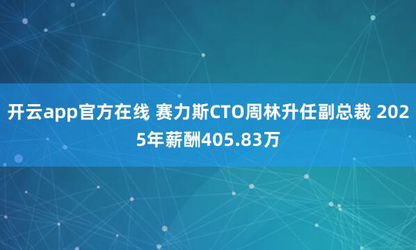 开云app官方在线 赛力斯CTO周林升任副总裁 2025年薪酬405.83万