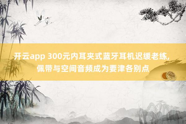 开云app 300元内耳夹式蓝牙耳机迟缓老练, 佩带与空间音频成为要津各别点