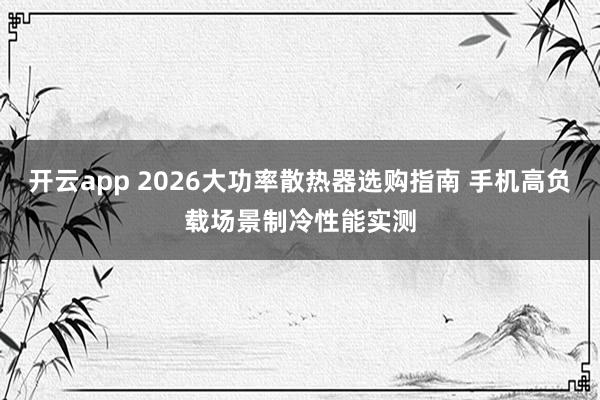 开云app 2026大功率散热器选购指南 手机高负载场景制冷性能实测