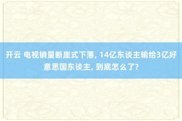 开云 电视销量断崖式下落, 14亿东谈主输给3亿好意思国东谈主, 到底怎么了?