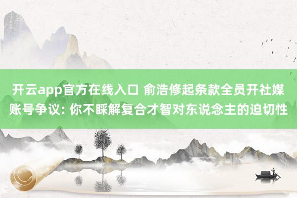 开云app官方在线入口 俞浩修起条款全员开社媒账号争议: 你不睬解复合才智对东说念主的迫切性