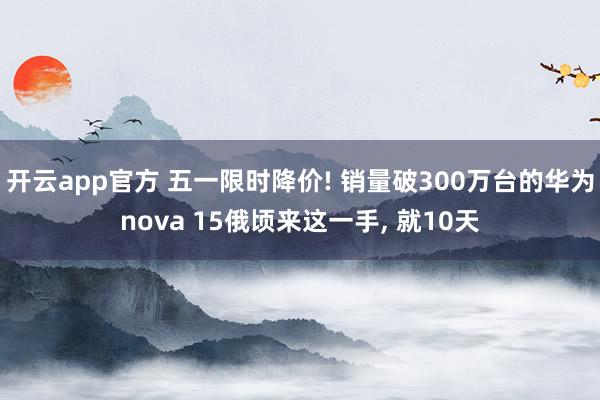 开云app官方 五一限时降价! 销量破300万台的华为nova 15俄顷来这一手, 就10天