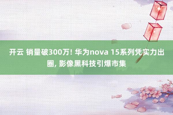 开云 销量破300万! 华为nova 15系列凭实力出圈, 影像黑科技引爆市集