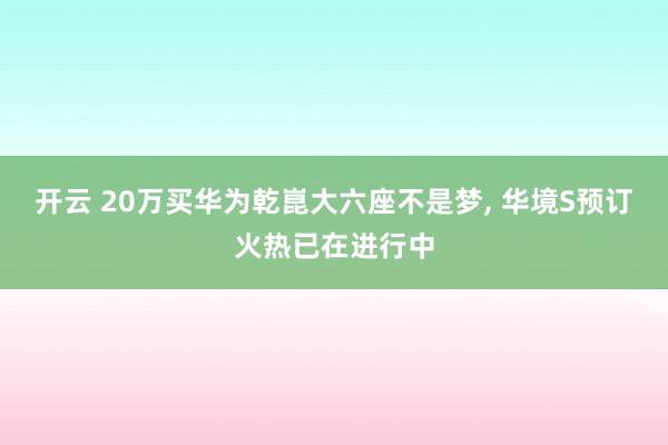 开云 20万买华为乾崑大六座不是梦, 华境S预订火热已在进行中