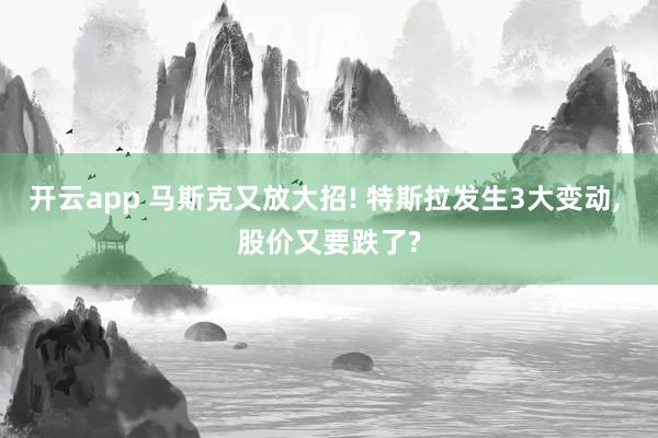 开云app 马斯克又放大招! 特斯拉发生3大变动, 股价又要跌了?