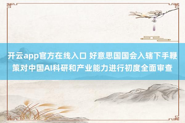 开云app官方在线入口 好意思国国会入辖下手鞭策对中国AI科研和产业能力进行初度全面审查