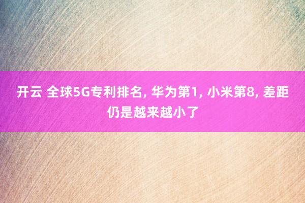 开云 全球5G专利排名, 华为第1, 小米第8, 差距仍是越来越小了