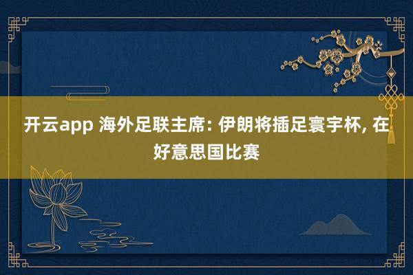 开云app 海外足联主席: 伊朗将插足寰宇杯, 在好意思国比赛