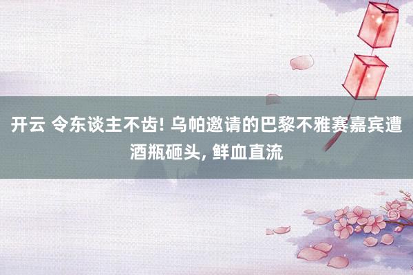 开云 令东谈主不齿! 乌帕邀请的巴黎不雅赛嘉宾遭酒瓶砸头， 鲜血直流