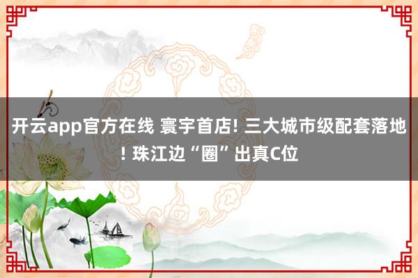 开云app官方在线 寰宇首店! 三大城市级配套落地! 珠江边“圈”出真C位