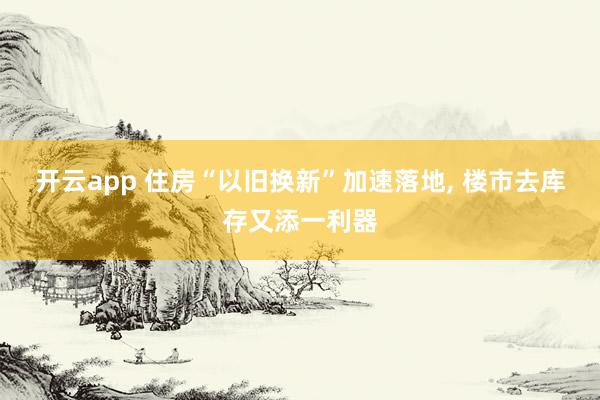 开云app 住房“以旧换新”加速落地， 楼市去库存又添一利器