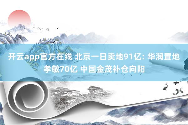 开云app官方在线 北京一日卖地91亿: 华润置地孝敬70亿 中国金茂补仓向阳