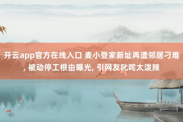 开云app官方在线入口 麦小登家新址再遭邻居刁难, 被动停工根由曝光, 引网友叱咤太泼辣