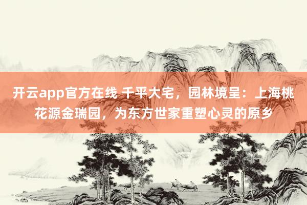 开云app官方在线 千平大宅，园林境呈：上海桃花源金瑞园，为东方世家重塑心灵的原乡