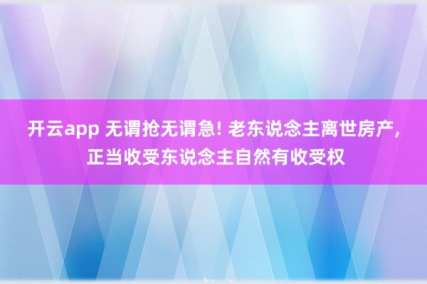 开云app 无谓抢无谓急! 老东说念主离世房产， 正当收受东说念主自然有收受权