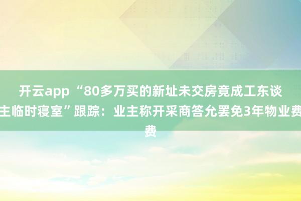 开云app “80多万买的新址未交房竟成工东谈主临时寝室”跟踪：业主称开采商答允罢免3年物业费