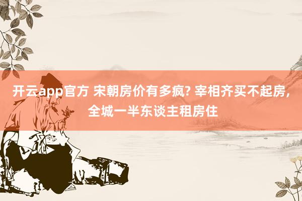 开云app官方 宋朝房价有多疯? 宰相齐买不起房， 全城一半东谈主租房住