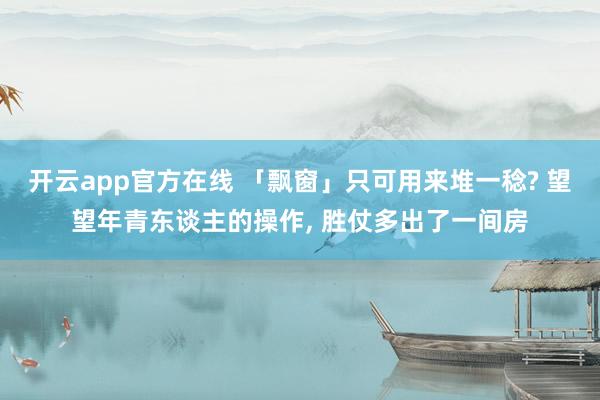 开云app官方在线 「飘窗」只可用来堆一稔? 望望年青东谈主的操作, 胜仗多出了一间房