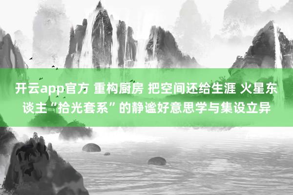 开云app官方 重构厨房 把空间还给生涯 火星东谈主“拾光套系”的静谧好意思学与集设立异