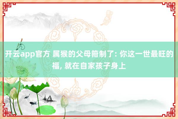 开云app官方 属猴的父母箝制了: 你这一世最旺的福, 就在自家孩子身上
