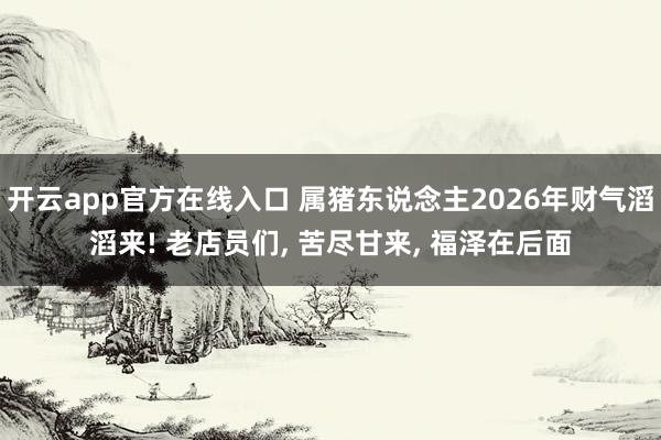 开云app官方在线入口 属猪东说念主2026年财气滔滔来! 老店员们, 苦尽甘来, 福泽在后面