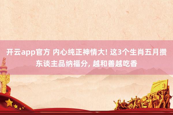 开云app官方 内心纯正神情大! 这3个生肖五月攒东谈主品纳福分, 越和善越吃香
