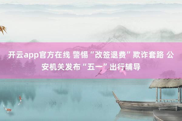 开云app官方在线 警惕“改签退费”欺诈套路 公安机关发布“五一”出行辅导