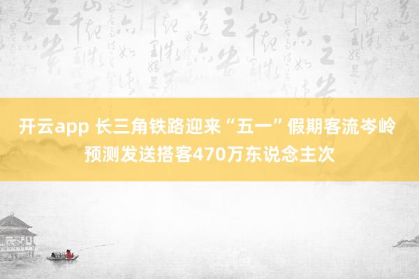 开云app 长三角铁路迎来“五一”假期客流岑岭 预测发送搭客470万东说念主次