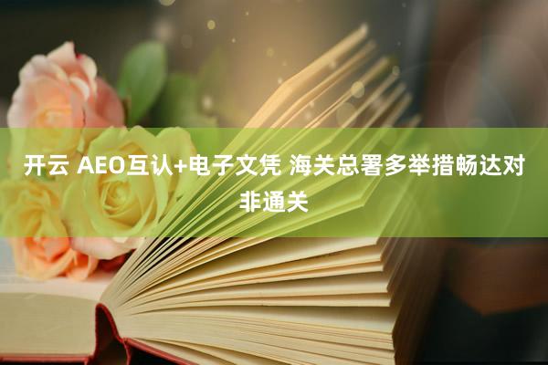 开云 AEO互认+电子文凭 海关总署多举措畅达对非通关