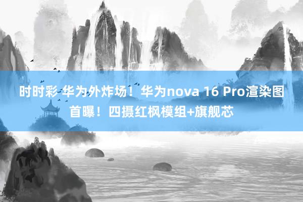 时时彩 华为外炸场！华为nova 16 Pro渲染图首曝！四摄红枫模组+旗舰芯